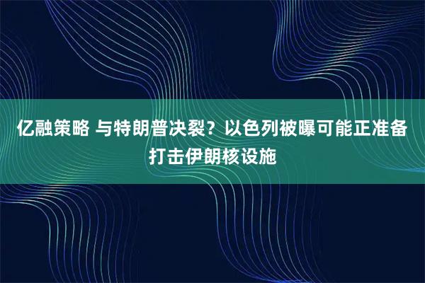 亿融策略 与特朗普决裂？以色列被曝可能正准备打击伊朗核设施