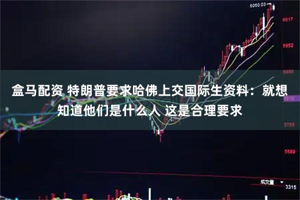 盒马配资 特朗普要求哈佛上交国际生资料：就想知道他们是什么人 这是合理要求
