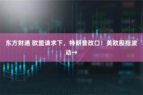东方财通 欧盟请求下，特朗普改口！美欧股指波动→