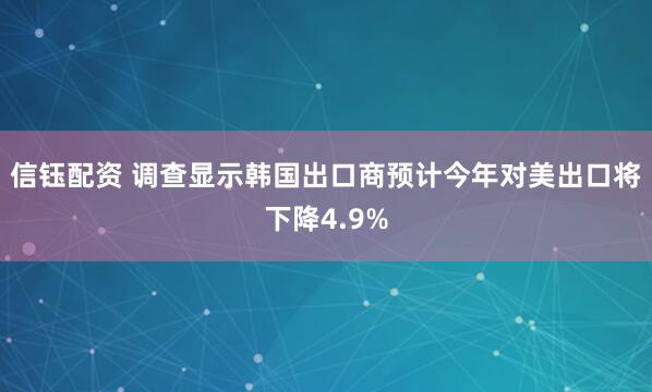 信钰配资 调查显示韩国出口商预计今年对美出口将下降4.9%