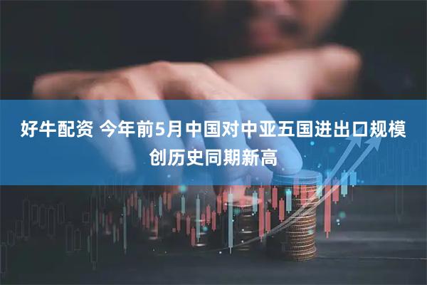好牛配资 今年前5月中国对中亚五国进出口规模创历史同期新高