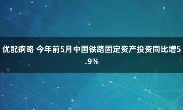 优配痢略 今年前5月中国铁路固定资产投资同比增5.9%