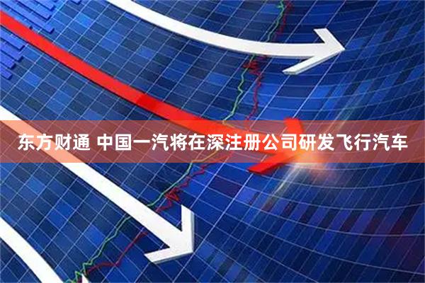 东方财通 中国一汽将在深注册公司研发飞行汽车