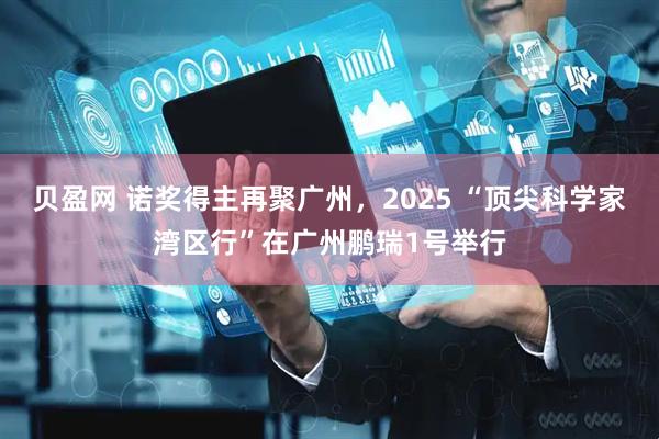 贝盈网 诺奖得主再聚广州，2025 “顶尖科学家湾区行”在广州鹏瑞1号举行