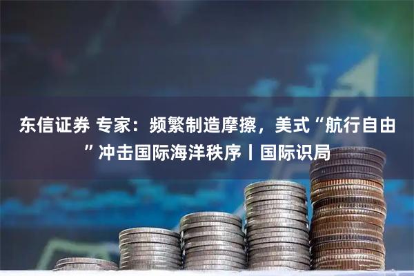 东信证券 专家：频繁制造摩擦，美式“航行自由”冲击国际海洋秩序丨国际识局