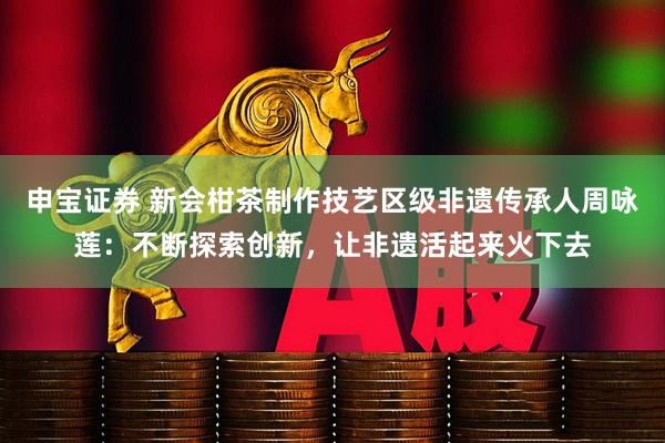 申宝证券 新会柑茶制作技艺区级非遗传承人周咏莲：不断探索创新，让非遗活起来火下去