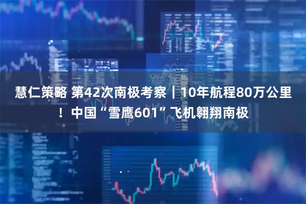 慧仁策略 第42次南极考察｜10年航程80万公里！中国“雪鹰601”飞机翱翔南极
