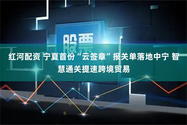 红河配资 宁夏首份“云签章”报关单落地中宁 智慧通关提速跨境贸易