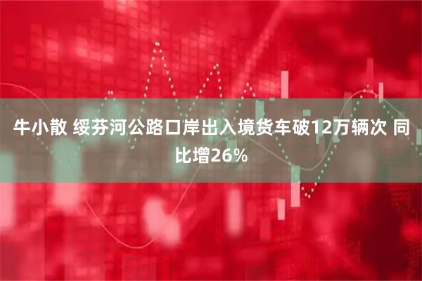 牛小散 绥芬河公路口岸出入境货车破12万辆次 同比增26%