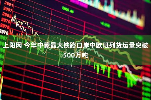 上阳网 今年中蒙最大铁路口岸中欧班列货运量突破500万吨