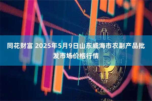 同花财富 2025年5月9日山东威海市农副产品批发市场价格行情