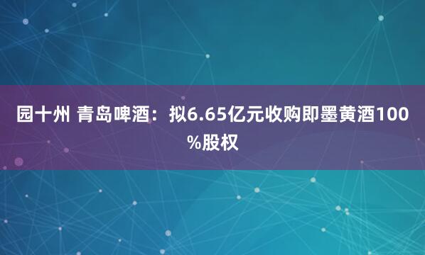 园十州 青岛啤酒：拟6.65亿元收购即墨黄酒100%股权