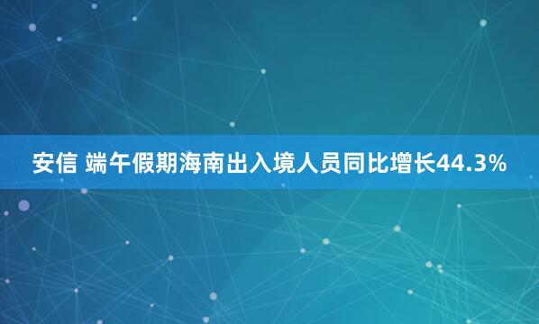 安信 端午假期海南出入境人员同比增长44.3%