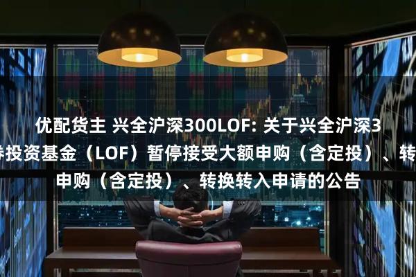 优配货主 兴全沪深300LOF: 关于兴全沪深300指数增强型证券投资基金（LOF）暂停接受大额申购（含定投）、转换转入申请的公告
