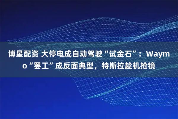 博星配资 大停电成自动驾驶“试金石”：Waymo“罢工”成反面典型，特斯拉趁机抢镜