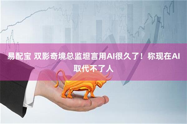 易配宝 双影奇境总监坦言用AI很久了！称现在AI取代不了人