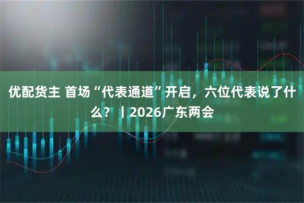 优配货主 首场“代表通道”开启，六位代表说了什么？丨2026广东两会