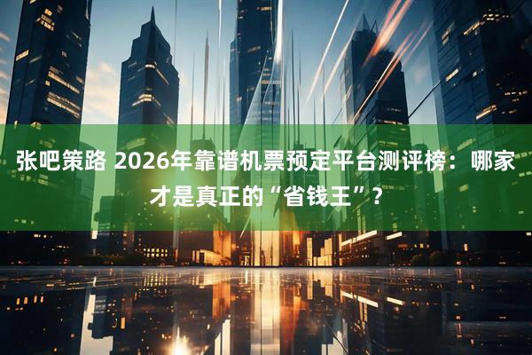 张吧策路 2026年靠谱机票预定平台测评榜：哪家才是真正的“省钱王”？