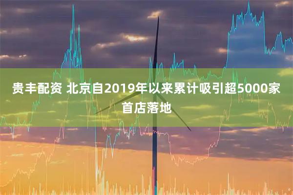 贵丰配资 北京自2019年以来累计吸引超5000家首店落地