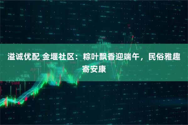 溢诚优配 金堰社区：粽叶飘香迎端午，民俗雅趣寄安康