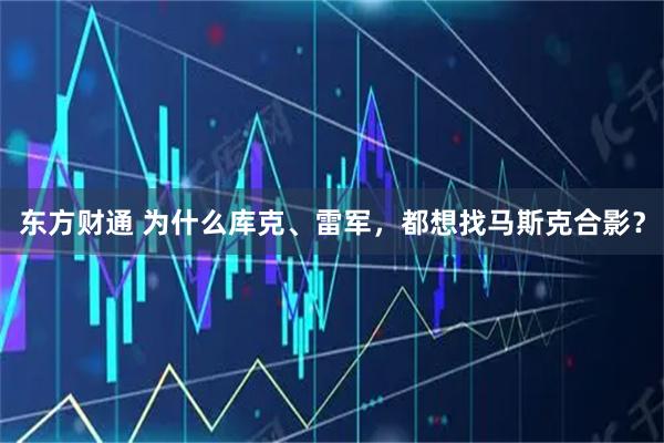 东方财通 为什么库克、雷军，都想找马斯克合影？